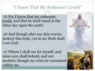 “I Know That My Redeemer Liveth” 
25 For I know that my redeemer 
liveth, and that he shall stand at the 
latter day upon the earth: 
26 And though after my skin worms 
destroy this body, yet in my flesh shall 
I see God: 
27 Whom I shall see for myself, and 
mine eyes shall behold, and not 
another; though my reins be consumed 
within me. 
 