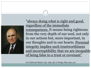 “always doing what is right and good, 
regardless of the immediate 
consequences. It means being righteous 
from the very depth of our soul, not only 
in our actions but, more important, in 
our thoughts and in our hearts. Personal 
integrity implies such trustworthiness 
and incorruptibility that we are incapable 
of being false to a trust or covenant” 
(in Conference Report, Apr. 1990, 38; or Ensign, May 1990, 30). 
 