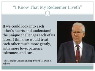 “I Know That My Redeemer Liveth” 
If we could look into each 
other’s hearts and understand 
the unique challenges each of us 
faces, I think we would treat 
each other much more gently, 
with more love, patience, 
tolerance, and care. 
“The Tongue Can Be a Sharp Sword” Marvin J. 
Ashton 
 