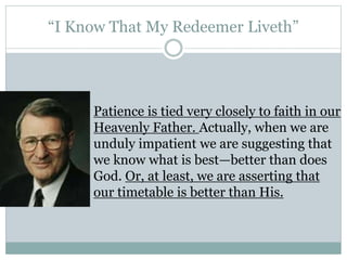 “I Know That My Redeemer Liveth” 
Patience is tied very closely to faith in our 
Heavenly Father. Actually, when we are 
unduly impatient we are suggesting that 
we know what is best—better than does 
God. Or, at least, we are asserting that 
our timetable is better than His. 
 