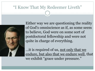 “I Know That My Redeemer Liveth” 
Either way we are questioning the reality 
of God's omniscience as if, as some seem 
to believe, God were on some sort of 
postdoctoral fellowship and were not 
quite in charge of everything. 
…it is required of us, not only that we 
endure, but also that we endure well, that 
we exhibit “grace under pressure.” 
 