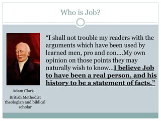 Who is Job? 
“I shall not trouble my readers with the 
arguments which have been used by 
learned men, pro and con….My own 
opinion on those points they may 
naturally wish to know…I believe Job 
to have been a real person, and his 
history to be a statement of facts.” 
Adam Clark 
British Methodist 
theologian and biblical 
scholar 
 
