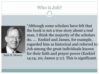 Who is Job? 
“Although some scholars have felt that 
the book is not a true story about a real 
man, I think the majority of the scholars 
do. … Ezekiel and James, for example, 
regarded him as historical and referred to 
Job among the great individuals known 
for their faith and prayer power (Ezekiel 
14:14, 20; James 5:11). This is significant. 
Keith H. Meservy 
 