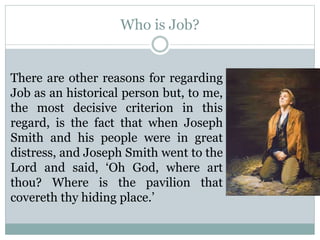 Who is Job? 
There are other reasons for regarding 
Job as an historical person but, to me, 
the most decisive criterion in this 
regard, is the fact that when Joseph 
Smith and his people were in great 
distress, and Joseph Smith went to the 
Lord and said, ‘Oh God, where art 
thou? Where is the pavilion that 
covereth thy hiding place.’ 
 