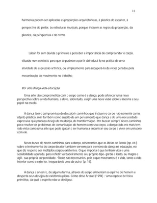 11

   harmonia podem ser aplicadas as proporções arquitetônicas, à plástica do escultor, à

   perspectiva do pintor, às estruturas musicais, porque incluem as regras da proporção, da

   plástica, da perspectiva e do ritmo.




         Laban foi sem dúvida o primeiro a perceber a importância de compreender o corpo,

   situado num contexto para que se pudesse a partir daí educá-lo na prática de uma

   atividade de expressão artística, ou simplesmente para recuperá-lo de vícios gerados pela

   mecanização do movimento no trabalho.



   Por uma dança-vida-educação

     Uma arte tão comprometida com o corpo como é a dança, pode oferecer uma nova
perspectiva sobre a vida humana, e deve, sobretudo, exigir uma nova visão sobre si mesma e seu
papel na escola.


      A dança tem o compromisso de descobrir caminhos que incluam o corpo não somente como
objeto plástico, mas também como sujeito de um pensamento que dança e de uma necessidade
expressiva que produza desejo de mudança, de transformação. Por buscar sempre novos caminhos
para resolver os problemas de comunicação do homem com seu corpo, a dança cada vez mais tem
sido vista como uma arte que pode ajudar o ser humano a encontrar seu corpo e viver em uníssono
com ele.


       Nesta busca de novos caminhos para a dança, observamos que as idéias de Brook (op. cit.)
sobre o treinamento do corpo do ator também servem para o ensino da dança na educação, no
que diz respeito aos múltiplos corpos existentes. O que importa é que tenham vida e uma
sensibilidade apurada, para refletir verdadeiramente seu próprio tipo- gordo e lento, ou magro e
ágil-, sua própria corporeidade. ‘Todos são necessários, pois o que mostramos é a vida, tanto a vida
interior como a exterior, inseparáveis uma da outra’ (p. 16).


     A dança e o teatro, de alguma forma, através do corpo alimentam o espírito do homem e
desperta seus desejos de existência plena. Como disse Artaud (1994) : ‘uma espécie de física
primitiva, da qual o espírito não se desligou’.
 