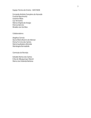 3

Equipe Técnica de Ensino - GEIF/SEDE

Fernando Antônio Gonçalves de Azevedo
Fred do Nascimento
Guiomar Ribas
Lau Veríssimo
Márcia Virgínia de Araújo
Patrícia Barreto
Rinaldo José da Silva


Colaboradores

Angélica Correia
Áurea Maria Bezerra de Alencar
Elieny Ferreira dos Santos
Maria Auxiliadora Almeida
Mariângela Bernadielle


Comissão de Revisão

Ednaldo Ramos dos Santos
Erika de Albuquerque Maciel
Maria José Holanda Barbosa
 