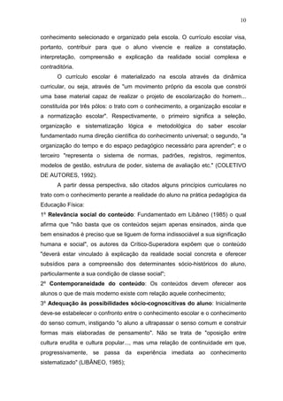 10

conhecimento selecionado e organizado pela escola. O currículo escolar visa,
portanto, contribuir para que o aluno vivencie e realize a constatação,
interpretação, compreensão e explicação da realidade social complexa e
contraditória.
       O currículo escolar é materializado na escola através da dinâmica
curricular, ou seja, através de "um movimento próprio da escola que constrói
uma base material capaz de realizar o projeto de escolarização do homem...
constituída por três pólos: o trato com o conhecimento, a organização escolar e
a normatização escolar". Respectivamente, o primeiro significa a seleção,
organização e sistematização lógica e metodológica do saber escolar
fundamentado numa direção científica do conhecimento universal; o segundo, "a
organização do tempo e do espaço pedagógico necessário para aprender"; e o
terceiro "representa o sistema de normas, padrões, registros, regimentos,
modelos de gestão, estrutura de poder, sistema de avaliação etc." (COLETIVO
DE AUTORES, 1992).
       A partir dessa perspectiva, são citados alguns princípios curriculares no
trato com o conhecimento perante a realidade do aluno na prática pedagógica da
Educação Física:
1º Relevância social do conteúdo: Fundamentado em Libâneo (1985) o qual
afirma que "não basta que os conteúdos sejam apenas ensinados, ainda que
bem ensinados é preciso que se liguem de forma indissociável a sua significação
humana e social", os autores da Crítico-Superadora expõem que o conteúdo
"deverá estar vinculado à explicação da realidade social concreta e oferecer
subsídios para a compreensão dos determinantes sócio-históricos do aluno,
particularmente a sua condição de classe social";
2º Contemporaneidade do conteúdo: Os conteúdos devem oferecer aos
alunos o que de mais moderno existe com relação aquele conhecimento;
3º Adequação às possibilidades sócio-cognoscitivas do aluno: Inicialmente
deve-se estabelecer o confronto entre o conhecimento escolar e o conhecimento
do senso comum, instigando "o aluno a ultrapassar o senso comum e construir
formas mais elaboradas de pensamento". Não se trata de "oposição entre
cultura erudita e cultura popular..., mas uma relação de continuidade em que,
progressivamente, se passa da experiência imediata ao conhecimento
sistematizado" (LIBÂNEO, 1985);
 