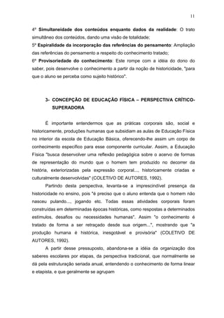 11

4º Simultaneidade dos conteúdos enquanto dados da realidade: O trato
simultâneo dos conteúdos, dando uma visão de totalidade;
5º Espiralidade da incorporação das referências do pensamento: Ampliação
das referências do pensamento a respeito do conhecimento tratado;
6º Provisoriedade do conhecimento: Este rompe com a idéia do dono do
saber, pois desenvolve o conhecimento a partir da noção de historicidade, "para
que o aluno se perceba como sujeito histórico".




      3- CONCEPÇÃO DE EDUCAÇÃO FÍSICA – PERSPECTIVA CRÍTICO-
         SUPERADORA


      É importante entendermos que as práticas corporais são, social e
historicamente, produções humanas que subsidiam as aulas de Educação Física
no interior da escola de Educação Básica, oferecendo-lhe assim um corpo de
conhecimento específico para esse componente curricular. Assim, a Educação
Física "busca desenvolver uma reflexão pedagógica sobre o acervo de formas
de representação do mundo que o homem tem produzido no decorrer da
história, exteriorizadas pela expressão corporal..., historicamente criadas e
culturalmente desenvolvidas" (COLETIVO DE AUTORES, 1992).
      Partindo desta perspectiva, levanta-se a imprescindível presença da
historicidade no ensino, pois "é preciso que o aluno entenda que o homem não
nasceu pulando..., jogando etc. Todas essas atividades corporais foram
construídas em determinadas épocas históricas, como respostas a determinados
estímulos, desafios ou necessidades humanas". Assim "o conhecimento é
tratado de forma a ser retraçado desde sua origem...", mostrando que "a
produção humana é histórica, inesgotável e provisória" (COLETIVO DE
AUTORES, 1992).
      A partir desse pressuposto, abandona-se a idéia da organização dos
saberes escolares por etapas, da perspectiva tradicional, que normalmente se
dá pela estruturação seriada anual, entendendo o conhecimento de forma linear
e etapista, e que geralmente se agrupam
 