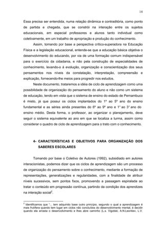 14

Essa precisa ser entendida, numa relação dinâmica e contraditória, como ponto
de partida e chegada, que se constrói na interação entre os sujeitos
educacionais, em especial professores e alunos tanto individual como
coletivamente, em um trabalho de apropriação e produção do conhecimento.
       Assim, tomando por base a perspectiva crítico-superadora na Educação
Física e a legislação educacional, entende-se que a educação básica objetiva o
desenvolvimento do educando, por via de uma formação comum indispensável
para o exercício da cidadania, e não pela construção de especialidades de
conhecimento, levando-o à evolução, organização e conscientização dos seus
pensamentos nos níveis da constatação, interpretação, compreensão e
explicação, fornecendo-lhe meios para progredir nos estudos.
       Neste documento, trataremos a idéia de ciclo de aprendizagem como uma
possibilidade de organização do pensamento do aluno e não como um sistema
de educação, tendo em vista que o sistema de ensino do estado de Pernambuco
é misto, já que possui os ciclos implantados do 1º ao 5º ano do ensino
fundamental e as séries ainda presentes do 6º ao 9º ano e 1° ao 3° ano do
ensino médio. Desta forma, o professor, ao organizar o planejamento, deve
seguir o sistema equivalente ao ano em que se localiza a turma, assim como
considerar o quadro de ciclo de aprendizagem para o trato com o conhecimento.




       4- CARACTERÍSTICAS E OBJETIVOS PARA ORGANIZAÇÃO DOS
           SABERES ESCOLARES


       Tomando por base o Coletivo de Autores (1992), subsidiado em autores
interacionistas, podemos dizer que os ciclos de aprendizagem são um processo
de organização do pensamento sobre o conhecimento, mediante a formação de
representações, generalizações e regularidades, com a finalidade de atribuir
níveis sucessivos, sem pontos fixos, promovendo a passagem espiralada ao
tratar o conteúdo em progressão contínua, partindo da condição dos aprendizes
na interação social2.


2
 Identificamos que “... tem adquirido base outro princípio, segundo o qual a aprendizagem é
mais frutífera quando tem lugar em ciclos não concluídos do desenvolvimento mental, é decidir
quando ela arrasta o desenvolvimento e lhes abre caminho (L.s. Vigotski, A.N.Leontiev, L.V.
 