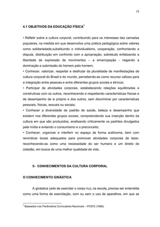 19



4.1 OBJETIVOS DA EDUCAÇÃO FÍSICA7


• Refletir sobre a cultura corporal, contribuindo para os interesses das camadas
populares, na medida em que desenvolve uma prática pedagógica sobre valores
como solidariedade,substituindo o individualismo, cooperação, confrontando a
disputa, distribuição em confronto com a apropriação, sobretudo enfatizando a
liberdade de expressão de movimentos – a emancipação - negando a
dominação e submissão do homem pelo homem;
• Conhecer, valorizar, respeitar e desfrutar da pluralidade de manifestações de
cultura corporal do Brasil e do mundo, percebendo-as como recurso valioso para
a integração entre pessoas e entre diferentes grupos sociais e étnicos;
• Participar de atividades corporais, estabelecendo relações equilibradas e
construtivas com os outros, reconhecendo e respeitando características físicas e
de desempenho de si próprio e dos outros, sem discriminar por características
pessoais, físicas, sexuais ou sociais;
• Conhecer a diversidade de padrão de saúde, beleza e desempenho que
existem nos diferentes grupos sociais, compreendendo sua inserção dentro da
cultura em que são produzidos, analisando criticamente os padrões divulgados
pela mídia e evitando o consumismo e o preconceito;
• Conhecer, organizar e interferir no espaço de forma autônoma, bem com
reivindicar locais adequados para promover atividades corporais de lazer,
reconhecendo-as como uma necessidade do ser humano e um direito do
cidadão, em busca de uma melhor qualidade de vida.




          5- CONHECIMENTOS DA CULTURA CORPORAL


O CONHECIMENTO GINÁSTICA


          A ginástica (arte de exercitar o corpo nu), na escola, precisa ser entendida
como uma forma de exercitação, com ou sem o uso de aparelhos, em que as


7
    Baseados nos Parâmetros Curriculares Nacionais – PCN’S (1998).
 