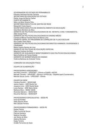 2

GOVERNADOR DO ESTADO DE PERNAMBUCO
Eduardo Henrique Accioly Campos
SECRETÁRIO DE EDUCAÇÃO DO ESTADO
Danilo Jorge de Barros Cabral
CHEFE DE GABINETE
Nilton da Mota Silveira Filho
SECRETÁRIA EXECUTIVA DE GESTÃO DE REDE
Margareth Costa Zaponi
SECRETÁRIA EXECUTIVA DE DESENVOLVIMENTO DA EDUCAÇÃO
Aida Maria Monteiro da Silva
GERENTE DE POLÍTICAS EDUCACIONAIS DE ED. INFANTIL E ENS. FUNDAMENTAL
Zélia Granja Porto
GERENTE DE POLÍTICAS EDUCACIONAIS DO ENSINO MÉDIO
Cantaluce Mércia Ferreira Paiva de Barros Lima
GERENTE GERAL DO PROGRAMA DE CORREÇÃO DE FLUXO ESCOLAR
Ana Coelho Viera Selva
GERENTE DE POLÍTICAS EDUCACIONAIS EM DIREITOS HUMANOS, DIVERSIDADE E
CIDADANIA
Marta Virginia Santos de Lima
GERENTE DE POLÍTICAS DE EDUCAÇÃO ESPECIAL
Albanize Cardoso da Silva
GERENTE DE AVALIAÇÃO E MONITORAMENTO DAS POLÍTICAS EDUCACIONAIS
Maria Epifânia de França Galvão
GERENTE DE NORMATIZAÇÃO DO ENSINO
Vicência Barbosa de Andrade Torres

COMISSÃO DE EDUCAÇÃO FÍSICA

EQUIPE DE ELABORAÇÃO

PROFESSORES ASSESSORES
Ana Rita Lorenzini – UPE/ESEF – Ethnós e FAAPE- ASCES
Marcelo Tavares – UPE/ESEF - Ethnós e UFPE/CAp - Gepefe/Lepel (Coordenador)
Marcílio Souza Junior – UPE/ESEF - Ethnós

EQUIPE DA SEDE
Carolina Gondim – SEDE/GAB
Janine Castro – GRE Recife Sul
Joseane Lima – GRE Recife Norte
Lúcia Santos – GRE Metro Norte
Mariluce Silva – SEDE/ GEDE
Rosinete Salviano – SEDE/GEIF
Deuzimar Barroso – SEDE/GEIF

PROFESSORAS ESPECIALISTAS – SEDE-PE
Gina Guimarães
Hilda Sayone Alves
Rita Cláudia Ferreira

PROFESSORES FORMADORES – SEDE-PE
Dayse França
Fábio Cunha de Souza
Patrícia Santana
Natécia Carvalho
Jair Neres da Silva
Adelina Monteiro
Kadja Tenório
Anielle Fernanda de Assis
 