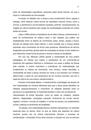 21

partir da interpretação espontânea, passando pelos temas formais, em que o
corpo é o instrumento de comunicação.
      A escola, no trabalho com a dança e seus fundamentos (ritmo, espaço e
energia), deve oferecer outras formas de expressão corporal rítmica, como a
mímica, a pantomima e as brincadeiras cantadas, partindo, necessariamente, do
resgate da cultura brasileira para chegar às manifestações presentes em outras
partes do mundo.
      Laban (1990) aborda a importância de se tratar a Dança, primeiramente, a
partir do conhecimento do próprio corpo e das relações que podem ser
estabelecidas entre os fatores de movimentos (peso, tempo, espaço e fluxo).
Através da relação entre esses fatores, o autor acredita que a criança poderá
expressar seus movimentos de forma mais prazerosa, libertando-se da técnica
exagerada que permeou grande parte da concepção de dança na era moderna e
que influenciou nossa forma de pensar e ensinar a dança na atualidade.
      Por sua vez, Marques (2003) aponta a necessidade de uma prática
pedagógica em Dança que supere a perspectiva de um movimentar-se
destituído dos aspectos históricos e contextuais nos quais a prática da Dança
está inserida. A autora reconhece a importância da sistematização dos
fundamentos ou fatores de movimento, mas introduz, nessa discussão, a
necessidade de tratar a dança, levando em conta a sua inserção num contexto
determinado, a partir de uma perspectiva de ser humano concreto, que tem o
papel de intervir em sua cultura, transformando-a.
      Durante a Educação Básica, é imprescindível a abordagem de danças de
livre interpretação de músicas diferentes para que o aluno possa identificar as
relações espaços-temporais e reconhecer as relações pessoais entre os
parceiros e os espectadores. É importante também o trato com as danças de
interpretações de temas figurados, como as ações do cotidiano, estados
afetivos, religiosidade, sensações corporais, fenômenos do mundo animal,
vegetal e mineral, o mundo do trabalho, o mundo da escola e as problemáticas
sociais, políticas e econômicas da atualidade.
       As danças, com interpretação técnica, também representam um conteúdo
essencial para os alunos, tanto no que se refere aos aspectos da cultura
nacional, quanto aos da cultura internacional. Durante o processo de
escolarização, a Educação Física deve priorizar as danças em que as técnicas
 