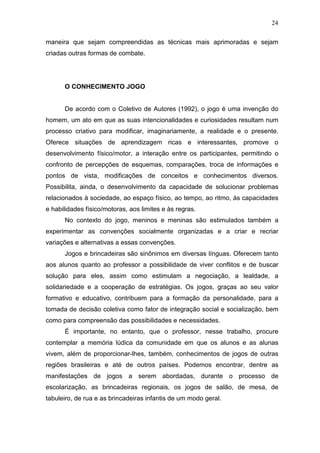 24

maneira que sejam compreendidas as técnicas mais aprimoradas e sejam
criadas outras formas de combate.




      O CONHECIMENTO JOGO


      De acordo com o Coletivo de Autores (1992), o jogo é uma invenção do
homem, um ato em que as suas intencionalidades e curiosidades resultam num
processo criativo para modificar, imaginariamente, a realidade e o presente.
Oferece situações de aprendizagem ricas e interessantes, promove o
desenvolvimento físico/motor, a interação entre os participantes, permitindo o
confronto de percepções de esquemas, comparações, troca de informações e
pontos de vista, modificações de conceitos e conhecimentos diversos.
Possibilita, ainda, o desenvolvimento da capacidade de solucionar problemas
relacionados à sociedade, ao espaço físico, ao tempo, ao ritmo, às capacidades
e habilidades físico/motoras, aos limites e às regras.
      No contexto do jogo, meninos e meninas são estimulados também a
experimentar as convenções socialmente organizadas e a criar e recriar
variações e alternativas a essas convenções.
      Jogos e brincadeiras são sinônimos em diversas línguas. Oferecem tanto
aos alunos quanto ao professor a possibilidade de viver conflitos e de buscar
solução para eles, assim como estimulam a negociação, a lealdade, a
solidariedade e a cooperação de estratégias. Os jogos, graças ao seu valor
formativo e educativo, contribuem para a formação da personalidade, para a
tomada de decisão coletiva como fator de integração social e socialização, bem
como para compreensão das possibilidades e necessidades.
      É importante, no entanto, que o professor, nesse trabalho, procure
contemplar a memória lúdica da comunidade em que os alunos e as alunas
vivem, além de proporcionar-lhes, também, conhecimentos de jogos de outras
regiões brasileiras e até de outros países. Podemos encontrar, dentre as
manifestações de jogos a serem abordadas, durante o processo de
escolarização, as brincadeiras regionais, os jogos de salão, de mesa, de
tabuleiro, de rua e as brincadeiras infantis de um modo geral.
 