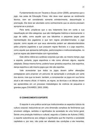 25

      Fundamentando-nos em Tavares e Souza Júnior (2006), pensamos que o
jogo, nas aulas de Educação Física, não deve visar apenas ao rendimento
técnico, nem ser considerado somente entretenimento, descontração e
premiação. Ele deve ser abordado como conhecimento que os alunos precisam
apropriar-se e produzir.
      Para tanto, propõe-se que o seu tratamento leve em conta a sua
classificação em três categorias, que são interligadas histórica e teoricamente: o
jogo de salão, como aquele que usa tabuleiros e pequenas peças para
representação dos jogadores e que tem regras pré-determinadas; o jogo
popular, como aquele em que seus elementos podem ser alterados/decididos
pelos próprios jogadores e que possuem regras flexíveis; e o jogo esportivo,
como aquele que apresenta definições, padronizações e institucionalizações, no
qual as regras são determinadas com rigorosidade.
      Este último refere-se a práticas corporais que são, ao mesmo tempo, jogo
e esporte, portanto, jogos esportivos e não como afirmam alguns, esporte
adaptado. Dessa mesma forma, poderia haver ginástica esportiva, luta esportiva,
dança esportiva e até mesmo jogos que não são esportes.
      Vale   acrescentar   que   todos   os   jogos   devem    sofrer   alterações
pedagógicas para propiciar um percurso de apropriação e produção por parte
dos alunos, mas que os levem, também, a compreender os jogos em sua forma
atual e até mesmo oficial. A história, as regras, as técnicas e as táticas devem
ser apreendidas em um processo metodológico de vivência de pequenos e
grandes jogos (TAVARES, 2003; 2006).




      O CONHECIMENTO ESPORTE


      O esporte é uma prática social que institucionaliza os aspectos lúdicos da
cultura corporal, traduzindo-se em uma dimensão complexa de fenômenos que
envolvem códigos, sentidos e significados da sociedade de uma forma geral.
Sendo uma produção histórica e cultural, segundo o Coletivo de Autores (1992),
o esporte subordina-se aos códigos e significados que lhe imprime a sociedade
capitalista e, por isso, não pode ser afastado das condições a ela inerentes,
 