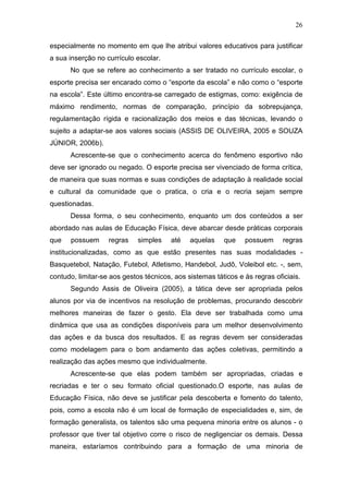 26

especialmente no momento em que lhe atribui valores educativos para justificar
a sua inserção no currículo escolar.
      No que se refere ao conhecimento a ser tratado no currículo escolar, o
esporte precisa ser encarado como o “esporte da escola” e não como o “esporte
na escola”. Este último encontra-se carregado de estigmas, como: exigência de
máximo rendimento, normas de comparação, princípio da sobrepujança,
regulamentação rígida e racionalização dos meios e das técnicas, levando o
sujeito a adaptar-se aos valores sociais (ASSIS DE OLIVEIRA, 2005 e SOUZA
JÚNIOR, 2006b).
      Acrescente-se que o conhecimento acerca do fenômeno esportivo não
deve ser ignorado ou negado. O esporte precisa ser vivenciado de forma crítica,
de maneira que suas normas e suas condições de adaptação à realidade social
e cultural da comunidade que o pratica, o cria e o recria sejam sempre
questionadas.
      Dessa forma, o seu conhecimento, enquanto um dos conteúdos a ser
abordado nas aulas de Educação Física, deve abarcar desde práticas corporais
que   possuem      regras    simples    até   aquelas    que    possuem      regras
institucionalizadas, como as que estão presentes nas suas modalidades -
Basquetebol, Natação, Futebol, Atletismo, Handebol, Judô, Voleibol etc. -, sem,
contudo, limitar-se aos gestos técnicos, aos sistemas táticos e às regras oficiais.
      Segundo Assis de Oliveira (2005), a tática deve ser apropriada pelos
alunos por via de incentivos na resolução de problemas, procurando descobrir
melhores maneiras de fazer o gesto. Ela deve ser trabalhada como uma
dinâmica que usa as condições disponíveis para um melhor desenvolvimento
das ações e da busca dos resultados. E as regras devem ser consideradas
como modelagem para o bom andamento das ações coletivas, permitindo a
realização das ações mesmo que individualmente.
      Acrescente-se que elas podem também ser apropriadas, criadas e
recriadas e ter o seu formato oficial questionado.O esporte, nas aulas de
Educação Física, não deve se justificar pela descoberta e fomento do talento,
pois, como a escola não é um local de formação de especialidades e, sim, de
formação generalista, os talentos são uma pequena minoria entre os alunos - o
professor que tiver tal objetivo corre o risco de negligenciar os demais. Dessa
maneira, estaríamos contribuindo para a formação de uma minoria de
 