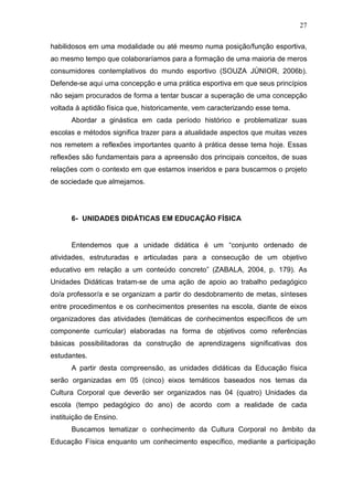 27

habilidosos em uma modalidade ou até mesmo numa posição/função esportiva,
ao mesmo tempo que colaboraríamos para a formação de uma maioria de meros
consumidores contemplativos do mundo esportivo (SOUZA JÚNIOR, 2006b).
Defende-se aqui uma concepção e uma prática esportiva em que seus princípios
não sejam procurados de forma a tentar buscar a superação de uma concepção
voltada à aptidão física que, historicamente, vem caracterizando esse tema.
      Abordar a ginástica em cada período histórico e problematizar suas
escolas e métodos significa trazer para a atualidade aspectos que muitas vezes
nos remetem a reflexões importantes quanto à prática desse tema hoje. Essas
reflexões são fundamentais para a apreensão dos principais conceitos, de suas
relações com o contexto em que estamos inseridos e para buscarmos o projeto
de sociedade que almejamos.




      6- UNIDADES DIDÁTICAS EM EDUCAÇÃO FÍSICA


      Entendemos que a unidade didática é um “conjunto ordenado de
atividades, estruturadas e articuladas para a consecução de um objetivo
educativo em relação a um conteúdo concreto” (ZABALA, 2004, p. 179). As
Unidades Didáticas tratam-se de uma ação de apoio ao trabalho pedagógico
do/a professor/a e se organizam a partir do desdobramento de metas, sínteses
entre procedimentos e os conhecimentos presentes na escola, diante de eixos
organizadores das atividades (temáticas de conhecimentos específicos de um
componente curricular) elaboradas na forma de objetivos como referências
básicas possibilitadoras da construção de aprendizagens significativas dos
estudantes.
      A partir desta compreensão, as unidades didáticas da Educação física
serão organizadas em 05 (cinco) eixos temáticos baseados nos temas da
Cultura Corporal que deverão ser organizados nas 04 (quatro) Unidades da
escola (tempo pedagógico do ano) de acordo com a realidade de cada
instituição de Ensino.
      Buscamos tematizar o conhecimento da Cultura Corporal no âmbito da
Educação Física enquanto um conhecimento específico, mediante a participação
 