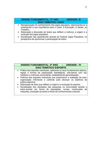 37




     ENSINO FUNDAMENTAL: 5º ANO  -                   UNIDADE: III
                EIXO TEMÁTICO JOGO
• Reorganização do conhecimento dos jogos populares, relacionando-os e
  entendendo a sua importância para o Lazer, à Educação, à Saúde, ao
  Trabalho;
• Elaboração e discussão de textos que reflitam a vivência, a origem e a
  evolução dos jogos populares;
• Socialização das experiências através do Festival Jogos Populares, na
  perspectiva de oportunizar a participação de todos.




    ENSINO FUNDAMENTAL: 5º ANO  - UNIDADE: IV
              EIXO TEMÁTICO ESPORTE
•   Prática dos esportes individuais, aplicando os seus fundamentos básicos,
    regras e formas de organização estratégicas, articulando com seu
    cotidiano e vivências comunitárias, estabelecendo generalização;
•   Vivência dos esportes individuais que proporcione a avaliação da auto-
    organização individuais e coletivas para alcançar os objetivos da
    prática esportiva;
•   Elaboração de texto que reflitam a origem e a evolução do esporte;
•   Socialização dos resultados das pesquisas na comunidade escolar e
    extra–escolar em forma de exposições, murais, construções de
    maquetes, produção de textos e feiras de conhecimentos culturais.
 