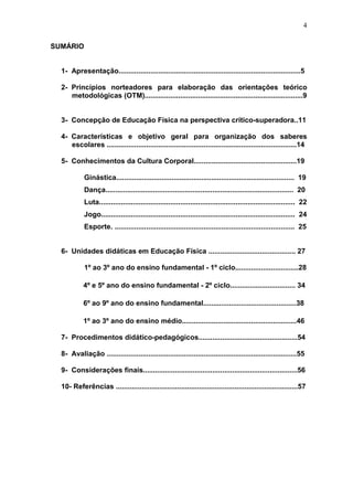 4

SUMÁRIO


  1- Apresentação............................................................................................5

  2- Princípios norteadores para elaboração das orientações teórico
     metodológicas (OTM)................................................................................9


  3- Concepção de Educação Física na perspectiva crítico-superadora..11

  4- Características e objetivo geral para organização dos saberes
     escolares ................................................................................................14

  5- Conhecimentos da Cultura Corporal....................................................19

            Ginástica.......................................................................................... 19
            Dança............................................................................................... 20
            Luta................................................................................................... 22
            Jogo.................................................................................................. 24
            Esporte. ........................................................................................... 25


  6- Unidades didáticas em Educação Física ............................................ 27

            1º ao 3º ano do ensino fundamental - 1º ciclo................................28

            4º e 5º ano do ensino fundamental - 2º ciclo................................. 34

            6º ao 9º ano do ensino fundamental...............................................38

            1º ao 3º ano do ensino médio..........................................................46

  7- Procedimentos didático-pedagógicos..................................................54

  8- Avaliação ................................................................................................55

  9- Considerações finais..............................................................................56

  10- Referências ............................................................................................57
 