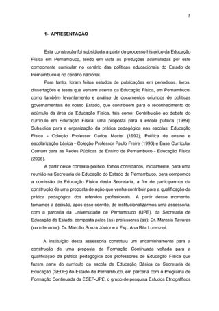 5



      1- APRESENTAÇÃO



      Esta construção foi subsidiada a partir do processo histórico da Educação
Física em Pernambuco, tendo em vista as produções acumuladas por este
componente curricular no cenário das políticas educacionais do Estado de
Pernambuco e no cenário nacional.
      Para tanto, foram feitos estudos de publicações em periódicos, livros,
dissertações e teses que versam acerca da Educação Física, em Pernambuco,
como também levantamento e análise de documentos oriundos de políticas
governamentais de nosso Estado, que contribuem para o reconhecimento do
acúmulo da área da Educação Física, tais como: Contribuição ao debate do
currículo em Educação Física: uma proposta para a escola pública (1989);
Subsídios para a organização da prática pedagógica nas escolas: Educação
Física - Coleção Professor Carlos Maciel (1992); Política de ensino e
escolarização básica - Coleção Professor Paulo Freire (1998) e Base Curricular
Comum para as Redes Públicas de Ensino de Pernambuco - Educação Física
(2006).
      A partir deste contexto político, fomos convidados, inicialmente, para uma
reunião na Secretaria de Educação do Estado de Pernambuco, para compomos
a comissão de Educação Física desta Secretaria, a fim de participarmos da
construção de uma proposta de ação que venha contribuir para a qualificação da
prática pedagógica dos referidos profissionais.      A partir desse momento,
tomamos a decisão, após esse convite, de institucionalizarmos uma assessoria,
com a parceria da Universidade de Pernambuco (UPE), da Secretaria de
Educação do Estado, composta pelos (as) professores (as): Dr. Marcelo Tavares
(coordenador), Dr. Marcílio Souza Júnior e a Esp. Ana Rita Lorenzini.


      A instituição desta assessoria constituiu um encaminhamento para a
construção de uma proposta de Formação Continuada voltada para a
qualificação da prática pedagógica dos professores de Educação Física que
fazem parte do currículo da escola de Educação Básica da Secretaria de
Educação (SEDE) do Estado de Pernambuco, em parceria com o Programa de
Formação Continuada da ESEF-UPE, o grupo de pesquisa Estudos Etnográficos
 