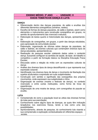 52



         ENSINO MÉDIO: 3º ANO  - UNIDADE: II
            EIXOS TEMÁTICOS DANÇA E LUTA

DANÇA
• Diferenciação dentro das danças populares, de salão e eruditas dos
  diferentes elementos coreográficos (cenários, vestes);
• Escolha de formas de danças populares, de salão e teatrais, assim como
  elementos e instrumentos para construção coreográfica em grupos, no
  sentido de aprofundamento das vivencias e estudos;
• Elaboração de textos quanto à historicidade das danças, apresentando-
  os;
• Elaboração de coreografias, em grupos, a partir das danças estudadas,
  para apreciação da comunidade escolar;
• Elaboração, organização de oficinas sobre danças de populares, de
  salão e teatrais, de eventos culturais que contemplem diversos tipos de
  dança estudadas, apresentando-as;
• Realização de pesquisa escolar coletando dados sobre o conteúdo
  dança, buscando configurar os sentidos de saúde, de lazer, de trabalho e
  competitivo a partir da formação básica na Disciplina Educação Física
  Escolar;
• Discussão sobre a relação da mídia com as expressões culturais da
  dança;
• Análise dos diversos tipos de dança decodificando o que representa sua
  expressão corporal;
• Identificação nos diversos tipos de dança o movimento de libertação dos
  sujeitos aculturados e expressão em suas subjetividades;
• Construção com sentido e significado das coreografias dos próprios
  movimentos, onde expressem sua subjetividade e ritmo;
• Organização de eventos (mostra e festivais de dança), no contexto
  vivenciado e entre outras instituições, como forma de troca de
  experiências;
• Organização de uma mostra de dança, com coreografias do popular ao
  erudito.

LUTA
• Compreensão de como a população local se utiliza das diversas formas
  de lutas para sua exercitação;
• Conhecimento sobre alguns tipos de doenças, as quais têm indicação
  terapêutica nos exercícios físicos, tendo a luta como uma das
  possibilidades;
• Aprofundamento, através de pesquisa, do conhecimento luta visando a
  sua compreensão e explicação contextualizada em diferentes espaços
   sociais.
 