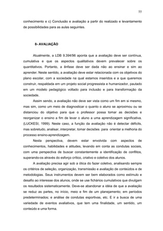 55

conhecimento e c) Conclusão e avaliação a partir do realizado e levantamento
de possibilidades para as aulas seguintes.




        8- AVALIAÇÃO


      Atualmente, a LDB 9.394/96 aponta que a avaliação deve ser contínua,
cumulativa e que os aspectos qualitativos devem prevalecer sobre os
quantitativos. Portanto, a ênfase deve ser dada não ao ensinar e sim ao
aprender. Neste sentido, a avaliação deve estar relacionada com os objetivos do
plano escolar, com a sociedade na qual estamos inseridos e a que queremos
construir, respaldada em um projeto social progressista e humanizador, pautado
em um modelo pedagógico voltado para inclusão e para transformação da
sociedade.
      Assim sendo, a avaliação não deve ser vista como um fim em si mesmo,
mas sim, como um meio de diagnosticar o quanto o aluno se aproximou ou se
distanciou do objetivo para que o professor possa tomar as decisões e
reorganizar o ensino a fim de levar o aluno a uma aprendizagem significativa.
(LUCKESI, 1999). Neste caso, a função da avaliação não é detectar déficits,
mas sobretudo, analisar, interpretar, tomar decisões para orientar a melhoria do
processo ensino-aprendizagem.
      Nesta    perspectiva,   devem     estar   envolvida    com    aspectos   de
conhecimentos, habilidades e atitudes, levando em conta as condutas sociais,
com uma perspectiva de buscar constantemente a identificação de conflitos,
superando-os através do esforço crítico, criativo e coletivo dos alunos.
      A avaliação precisa agir sob a ótica do fazer coletivo, analisando sempre
os critérios de seleção, organização, transmissão e avaliação de conteúdos e de
metodologias. Seus instrumentos devem ser bem elaborados como estímulo e
desafio ao interesse dos alunos, onde se use fichários cumulativos que divulgam
os resultados sistematicamente. Deve-se abandonar a idéia de que a avaliação
se reduz as partes, no início, meio e fim de um planejamento; em períodos
predeterminados; e análise de condutas esportivas, etc. E ir a busca de uma
variedade de eventos avaliativos, que tem uma finalidade, um sentido, um
conteúdo e uma forma.
 