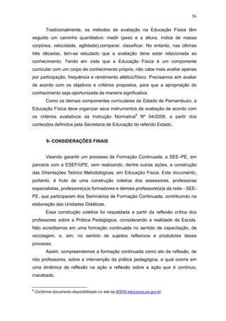 56

         Tradicionalmente, os métodos de avaliação na Educação Física têm
seguido um caminho quantitativo: medir (peso e a altura, índice de massa
corpórea, velocidade, agilidade),comparar, classificar. No entanto, nas últimas
três décadas, tem-se estudado que a avaliação deve estar relacionada ao
conhecimento. Tendo em vista que a Educação Física é um componente
curricular com um corpo de conhecimento próprio, não cabe mais avaliar apenas
por participação, frequência e rendimento atlético/físico. Precisamos sim avaliar
de acordo com os objetivos e critérios propostos, para que a apropriação do
conhecimento seja oportunizada de maneira significativa.
         Como os demais componentes curriculares do Estado de Pernambuco, a
Educação Física deve organizar seus instrumentos de avaliação de acordo com
os critérios avaliativos da Instrução Normativa8 Nº 04/2008, a partir dos
conteúdos definidos pela Secretaria de Educação do referido Estado.


          9- CONSIDERAÇÕES FINAIS


         Visando garantir um processo de Formação Continuada, a SEE–PE, em
parceria com a ESEF/UPE, vem realizando, dentre outras ações, a construção
das Orientações Teórico Metodológicas, em Educação Física. Este documento,
portanto, é fruto de uma construção coletiva dos assessores, professoras
especialistas, professore(a)s formadores e demais professore(a)s da rede - SEE-
PE, que participaram dos Seminários de Formação Continuada, contribuindo na
elaboração das Unidades Didáticas.
         Essa construção coletiva foi respaldada a partir da reflexão crítica dos
professores sobre a Prática Pedagógica, considerando a realidade da Escola.
Não acreditamos em uma formação continuada no sentido de capacitação, de
reciclagem, e, sim, no sentido de sujeitos reflexivos e produtores desse
processo.
         Assim, compreendemos a formação continuada como ato de reflexão, de
nós professores, sobre a intervenção da prática pedagógica, a qual ocorre em
uma dinâmica de reflexão na ação e reflexão sobre a ação que é contínuo,
inacabado.


8
    Conforme documento disponibilizado no site da WWW.educacao.pe.gov.br
 