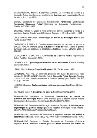 58

BAGRICHEVSKY, Marcos; ESTEVÃO, Adriana. Os sentidos da saúde e a
educação física: apontamentos preliminares. Arquivos em movimento, Rio de
Janeiro, v.1, n. 1, p. 65-74

BRASIL, Secretaria de Educação Fundamental. Parâmetros Curriculares
Nacionais: Educação Física/ Secretaria de Educação Fundamental. –
Brasília:MEC/SEF, 1998.

BRUHNS, Heloisa T. Lazer e meio ambiente: corpos buscando o verde e a
aventura. Revista Brasileira de Ciências do Esporte, v. 18, n. 2, p. 86-91, 1997.

COLETIVO DE AUTORES. Metodologia do ensino da Educação Física. São
Paulo: Cortez,1992.

CORDEIRO I. & PIRES, R. Considerações a respeito da capoeira na escola. In
SOUZA JÚNIOR, Marcílio (org.). Educação Física Escolar. Teoria e política
curricular, saberes escolares e proposta pedagógica. Recife: UDUPE, 2005, p.
207-216.

DANILOV M. A. & SKATKIN M.N. Didáctica de la escola média. República de
Cuba, Pueblo y Educación, 1978.

DAVYDOV V.V. Tipos de generalización em La enseñanza. Editoral Pueblo y
Educacion, 1982.

LABAN, Rudolf. Dança Educativa Moderna. São Paulo: Ícone, 1990.

LORENZINI, Ana Rita. O conteúdo ginástica em aulas de educação física
escolar. In SOUZA JÚNIOR, Marcílio (org.). Educação Física Escolar. Teoria e
política curricular, saberes escolares e proposta pedagógica. Recife: UDUPE,
2005, p. 189-205.

LUCKESI, Cipriano. Avaliaçào da Aprendizagem escolar. São Paulo: Cortez,
1999.

MARQUES, Isabel A. Dançando na Escola. São Paulo: Cortez, 2003.

PERNAMBUCO. Secretaria de Educação. Contribuição ao debate do
currículo em Educação Física: uma proposta para a escola pública. Recife:
Secretaria de Educação de Pernambuco. Recife :SEE-PE, 1989.

PERNAMBUCO. Secretaria de Educação, Cultura e Esportes. Subsídios para a
organização da prática pedagógica nas escolas: Educação Física. Recife :
SEE-PE, 1992.(Coleção Professor CarlosMaciel).

PERNAMBUCO, Secretaria de Educação e Esportes. Política de ensino e
escolarização básica.Recife : SEE-PE, 1998. (Coleção Professor Paulo Freire).

PERNAMBUCO. Governo do Estado. Secretaria de Educação, Cultura e
Esportes. Base Curricular Comum para as Redes Públicas de Ensino de
 