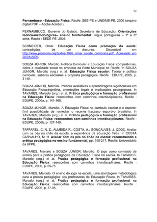 59

Pernambuco - Educação Física. Recife: SEE-PE e UNDIME-PE, 2006 (arquivo
digital PDF – Adobe Acrobat).

PERNAMBUCO. Governo do Estado. Secretaria de Educação. Orientações
teórico-metodológicas– ensino fundamental: língua portuguesa – 1ª a 8ª
série. Recife : SEDE-PE, 2008.

SCHNEIDER, Omar. Educação Física como promoção da saúde:
contradições         de         um       discurso.     Disponível      em
http://www.proteoria.org/textos/1999_omar_saúde_combrace.pdf. Acessado em
20/01/2006.

SOUZA JÚNIOR, Marcílio. Política Curricular e Educação Física: competências,
ciclos e qualidade social na proposta da Rede Municipal do Recife. In SOUZA
JÚNIOR, Marcílio (org.) et al. Educação Física escolar: Teoria e política
curricular, saberes escolares e proposta pedagógica. Recife : EDUPE, 2005, p.
31-81.

SOUZA JÚNIOR, Marcílio. Práticas avaliativas e aprendizagens significativas em
Educação Física:trajetória, orientações legais e implicações pedagógicas. In
TAVARES, Marcelo (org.) et al. Prática pedagógica e formação profissional
na Educação Física: reencontros com caminhos interdisciplinares. Recife :
EDUPE, 2006a, p. 141-166.

SOUZA JÚNIOR, Marcílio. A Educação Física no currículo escolar e o esporte:
(im) possibilidade de remediar o recente fracasso esportivo brasileiro. In
TAVARES, Marcelo (org.) et al. Prática pedagógica e formação profissional
na Educação Física: reencontros com caminhos interdisciplinares. Recife :
EDUPE, 2006b, p. 127-140.

TAFFAREL, C. N. Z.; ALMEIDA R.; COSTA, A.; GONÇALVES, J. (2000). Avaliar
com os pés no chão da escola: a experiência da educação física. In COSTA
CARVALHO, M. H. Avaliar com os pés no chão da escola: reconstruindo a
prática pedagógica no ensino fundamental. pp. 195-217. Recife: Universitária
da UFPE.

TAVARES, Marcelo e SOUZA JÚNIOR, Marcílio. O jogo como conteúdo de
ensino para a prática pedagógica da Educação Física na escola. In TAVARES,
Marcelo (org.) et al. Prática pedagógica e formação profissional na
Educação Física: reencontros com caminhos interdisciplinares. Recife :
EDUPE, 2006, p. 69-75.

TAVARES, Marcelo. O ensino do jogo na escola: uma abordagem metodológica
para a prática pedagógica dos professores de Educação Física. In TAVARES,
Marcelo (org.) et al. Prática pedagógica e formação profissional na
Educação Física: reencontros com caminhos interdisciplinares. Recife :
EDUPE, 2006, p. 77-95.
 