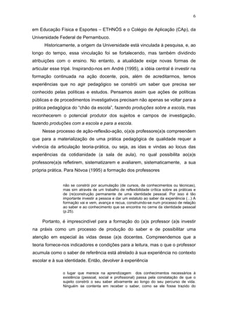 6

em Educação Física e Esportes – ETHNÓS e o Colégio de Aplicação (CAp), da
Universidade Federal de Pernambuco.
      Historicamente, a origem da Universidade está vinculada à pesquisa, e, ao
longo do tempo, essa vinculação foi se fortalecendo, mas também dividindo
atribuições com o ensino. No entanto, a atualidade exige novas formas de
articular esse tripé. Inspirando-nos em André (1995), a idéia central é investir na
formação continuada na ação docente, pois, além de acreditarmos, temos
experiências que no agir pedagógico se constrói um saber que precisa ser
conhecido pelas políticas e estudos. Pensamos assim que ações de políticas
públicas e de procedimentos investigativos precisam não apenas se voltar para a
prática pedagógica do “chão da escola”, fazendo produções sobre a escola, mas
reconhecerem o potencial produtor dos sujeitos e campos de investigação,
fazendo produções com a escola e para a escola.
     Nesse processo de ação-reflexão-ação, o(a)s professore(a)s compreendem
que para a materialização de uma prática pedagógica de qualidade requer a
vivência da articulação teoria-prática, ou seja, as idas e vindas ao locus das
experiências da cotidianidade (a sala de aula), no qual possibilita ao(a)s
professore(a)s refletirem, sistematizarem e avaliarem, sistematicamente, a sua
própria prática. Para Nóvoa (1995) a formação dos professores


               não se constrói por acumulação (de cursos, de conhecimentos ou técnicas),
               mas sim através de um trabalho de reflexibilidade crítica sobre as práticas e
               de (re)construção permanente de uma identidade pessoal. Por isso é tão
               importante investir a pessoa e dar um estatuto ao saber da experiência (...) A
               formação vai e vem, avança e recua, construindo-se num processo de relação
               ao saber e ao conhecimento que se encontra no cerne da identidade pessoal
               (p.25).

     Portanto, é imprescindível para a formação do (a)s professor (a)s investir
na práxis como um processo de produção do saber e de possibilitar uma
atenção em especial às vidas desse (a)s docentes. Compreendemos que a
teoria fornece-nos indicadores e condições para a leitura, mas o que o professor
acumula como o saber de referência está atrelado à sua experiência no contexto
escolar e à sua identidade. Então, devolver à experiência

               o lugar que merece na aprendizagem dos conhecimentos necessários à
               existência (pessoal, social e profissional) passa pela constatação de que o
               sujeito constrói o seu saber ativamente ao longo do seu percurso de vida.
               Ninguém se contenta em receber o saber, como se ele fosse trazido do
 