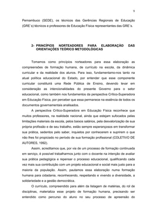 9

Pernambuco (SEDE), os técnicos das Gerências Regionais de Educação
(GRE´s) técnicos e professores de Educação Física representantes das GRE´s.




      2- PRINCÍPIOS NORTEADORES PARA ELABORAÇÃO                             DAS
         ORIENTAÇÕES TEÓRICO METODOLÓGICAS



      Tomamos como princípios norteadores para essa elaboração as
compreensões de formação humana, de currículo na escola, da dinâmica
curricular e da realidade dos alunos. Para isso, fundamentamo-nos tanto na
atual política educacional do Estado, por entender que esse componente
curricular constituirá uma Rede Pública de Ensino, devendo levar em
consideração as intencionalidades do presente Governo para o setor
educacional, como também nos fundamentos da perspectiva Crítico-Superadora
em Educação Física, por perceber que essa permanece na essência de todos os
documentos governamentais analisados.
      A perspectiva Crítico-Superadora em Educação Física reconhece que
muitos professores, na realidade nacional, ainda que estejam sufocados pelas
limitações materiais da escola, pelos baixos salários, pela desvalorização de sua
própria profissão e de seu trabalho, estão sempre esperançosos em transformar
sua prática, sedentos pelo saber, inquietos por conhecerem e suprirem o que
não lhes foi propiciado no período de sua formação profissional (COLETIVO DE
AUTORES, 1992).
      Assim, acreditamos que, por via de um processo de formação continuada
em serviço, é possível trabalharmos junto com o docente na intenção de avaliar
sua prática pedagógica e repensar o processo educacional, qualificando cada
vez mais sua contribuição com um projeto educacional e social mais justo para a
maioria da população. Assim, pautamos essa elaboração numa formação
humana para cidadania, reconhecendo, respeitando e vivendo a diversidade, a
solidariedade e a gestão democrática.
      O currículo, compreendido para além da listagem de matérias, do rol de
disciplinas, materializa esse projeto de formação humana, precisando ser
entendido como percurso do aluno no seu processo de apreensão do
 