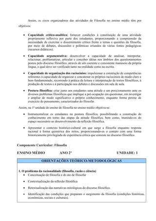 Assim, os eixos organizadores das atividades de Filosofia no ensino médio têm por
 objetivos:

    •   Capacidade crítico-analítica: fornecer condições à constituição de uma atividade
        propriamente reflexiva por parte dos estudantes, proporcionando a compreensão da
        necessidade de exercitar o discernimento crítico frente a temas e questões da filosofia,
        por meio de debates, discussões e polêmicas oriundos de várias fontes pedagógicas
        (recursos didáticos).

    •   Capacidade argumentativa: desenvolver a capacidade de analisar, interpretar,
        relacionar, problematizar, articular e conceber idéias nos âmbitos dos questionamentos
        postos pelo discurso filosófico, através de um coerente e consistente manuseio da própria
        língua, o qual deve ser verificado tanto na oralidade como na escrita.

    •   Capacidade de organização dos raciocínios: impulsionar a construção de competências
        referentes à capacidade de organizar e concatenar os próprios raciocínios de modo claro e
        bem fundamentado, recorrendo à prática da leitura e interpretação de textos filosóficos, à
        produção de textos e à participação nos debates e discussões em sala de aula.

    •   Postura filosófica: criar junto aos estudantes uma atitude e um posicionamento ante os
        diversos problemas filosóficos que implique a pré-ocupação em questionar, em investigar
        e ampliar de modo significativo o próprio conhecimento, enquanto forma perene de
        exercício do pensamento, caracterizador do filosofar.
 Assim, na 1ª unidade do ensino de filosofia no ensino médio objetiva-se:

    • Instrumentalizar os estudantes na postura filosófica, possibilitando a construção de
      conhecimento em torno das etapas da atitude filosófica, bem como, munindo-os do
      espaço necessário ao desenvolvimento da reflexão filosófica.

    • Apresentar o contexto histórico-cultural em que surge a filosofia enquanto resposta
      racional à forma quimérica dos mitos, proporcionando-os o contato com uma forma
      historicamente privilegiada de experiência crítica que consiste no discurso filosófico.


Componente Curricular: Filosofia

ENSINO MÉDIO                     ANO 2º                                       UNIDADE: 1

                  ORIENTAÇÕES TEÓRICO-METODOLÓGICAS

 1. O problema da racionalidade (filosofia, razão e ciência)
     • Conceituação de filosofia e do ato de filosofar

    •   Contextualização da reflexão filosófica

    •   Retextualização das narrativas mitológicas do discurso filosófico.
    •   Identificação das condições que preparam o surgimento da filosofia (condições históricas,
        econômicas, sociais e culturais).
 