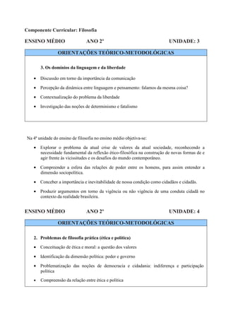 Componente Curricular: Filosofia

ENSINO MÉDIO                     ANO 2º                                   UNIDADE: 3

                 ORIENTAÇÕES TEÓRICO-METODOLÓGICAS

        3. Os domínios da linguagem e da liberdade

    • Discussão em torno da importância da comunicação

    • Percepção da dinâmica entre linguagem e pensamento: falamos da mesma coisa?

    • Contextualização do problema da liberdade

    • Investigação das noções de determinismo e fatalismo




 Na 4ª unidade do ensino de filosofia no ensino médio objetiva-se:

    • Explorar o problema da atual crise de valores da atual sociedade, reconhecendo a
      necessidade fundamental da reflexão ético-filosófica na construção de novas formas de e
      agir frente às vicissitudes e os desafios do mundo contemporâneo.

    • Compreender a esfera das relações de poder entre os homens, para assim entender a
      dimensão sociopolítica.

    • Conceber a importância e inevitabilidade de nossa condição como cidadãos e cidadãs.

    • Produzir argumentos em torno da vigência ou não vigência de uma conduta cidadã no
      contexto da realidade brasileira.


ENSINO MÉDIO                     ANO 2º                                   UNIDADE: 4

                 ORIENTAÇÕES TEÓRICO-METODOLÓGICAS

    2. Problemas de filosofia prática (ética e política)

    • Conceituação de ética e moral: a questão dos valores

    • Identificação da dimensão política: poder e governo

    • Problematização das noções de democracia e cidadania: indiferença e participação
      política
    •   Compreensão da relação entre ética e política
 
