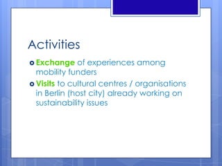 Activities
 Exchange of experiences among
mobility funders
 Visits to cultural centres / organisations
in Berlin (host city) already working on
sustainability issues
 