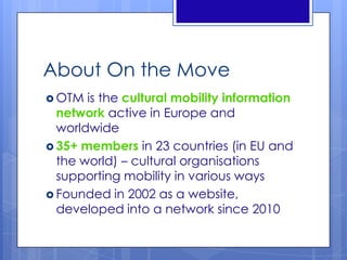 About On the Move
 OTM is the cultural mobility information
network active in Europe and
worldwide
 35+ members in 23 countries (in EU and
the world) – cultural organisations
supporting mobility in various ways
 Founded in 2002 as a website,
developed into a network since 2010
 