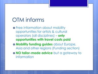 OTM informs
 Free information about mobility
opportunities for artists & cultural
operators (all disciplines) – only
opportunities with travel costs paid
 Mobility funding guides about Europe,
Asia and other regions (Funding section)
 NO tailor-made advice but a gateway to
information
 