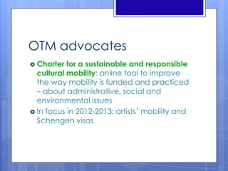 OTM advocates
 Charter for a sustainable and responsible
cultural mobility: online tool to improve
the way mobility is funded and practiced
– about administrative, social and
environmental issues
 In focus in 2012-2013: artists’ mobility and
Schengen visas
 