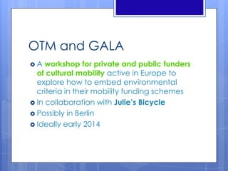 OTM and GALA
 A workshop for private and public funders
of cultural mobility active in Europe to
explore how to embed environmental
criteria in their mobility funding schemes
 In collaboration with Julie’s Bicycle
 Possibly in Berlin
 Ideally early 2014
 