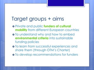 Target groups + aims
 Private and public funders of cultural
mobility from different European countries
 To understand why and how to embed
environmental criteria into sustainable
funding policies
 To learn from successful experiences and
share them (through OTM’s Charter)
 To develop recommendations for funders
 