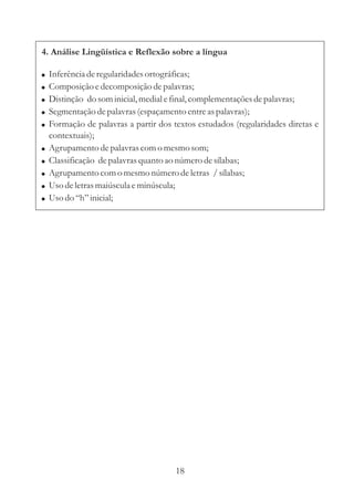 4. Análise Lingüística e Reflexão sobre a língua

!   Inferência de regularidades ortográficas;
!   Composição e decomposição de palavras;
!   Distinção do som inicial, medial e final, complementações de palavras;
!   Segmentação de palavras (espaçamento entre as palavras);
!   Formação de palavras a partir dos textos estudados (regularidades diretas e
    contextuais);
!   Agrupamento de palavras com o mesmo som;
!   Classificação de palavras quanto ao número de sílabas;
!   Agrupamento com o mesmo número de letras / sílabas;
!   Uso de letras maiúscula e minúscula;
!   Uso do “h” inicial;




                                       18
 