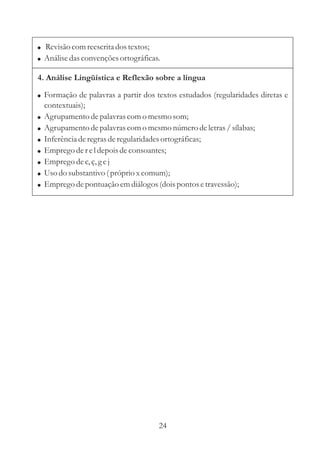 ! Revisão com reescrita dos textos;
! Análise das convenções ortográficas.

4. Análise Lingüística e Reflexão sobre a língua

! Formação de palavras a partir dos textos estudados (regularidades diretas e
    contextuais);
!   Agrupamento de palavras com o mesmo som;
!   Agrupamento de palavras com o mesmo número de letras / sílabas;
!   Inferência de regras de regularidades ortográficas;
!   Emprego de r e l depois de consoantes;
!   Emprego de c, ç, g e j
!   Uso do substantivo ( próprio x comum);
!   Emprego de pontuação em diálogos (dois pontos e travessão);




                                      24
 