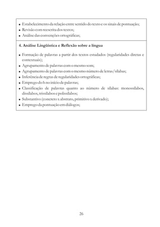 ! Estabelecimento da relação entre sentido do texto e os sinais de pontuação;
! Revisão com reescrita dos textos;
! Análise das convenções ortográficas;

4. Análise Lingüística e Reflexão sobre a língua

! Formação de palavras a partir dos textos estudados (regularidades diretas e
  contextuais);
! Agrupamento de palavras com o mesmo som;
! Agrupamento de palavras com o mesmo número de letras/sílabas;
! Inferência de regras de regularidades ortográficas;
! Emprego do h no início de palavras;
! Classificação de palavras quanto ao número de sílabas: monossílabos,
  dissílabos, trissílabos e polissílabos;
! Substantivo (concreto x abstrato, primitivo x derivado);
! Emprego da pontuação em diálogos;




                                      26
 