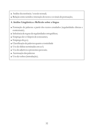 ! Análise da coerência / coesão textual;
! Relação entre sentido e interação do texto e os sinais de pontuação;

4. Análise Lingüística e Reflexão sobre a língua

! Formação de palavras a partir dos textos estudados (regularidades diretas e
    contextuais);
!   Inferência de regras de regularidades ortográficas;
!   Emprego de r e l depois de consoantes;
!   Emprego de g e j;
!   Classificação de palavras quanto a tonicidade
!   Uso de sílabas terminadas em u e l;
!   Uso de adjetivos e pronomes pessoais;
!   Acentuação das palavras
!   Uso de verbos (introdução);




                                         32
 