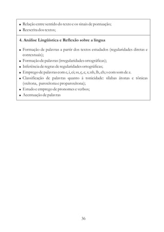 ! Relação entre sentido do texto e os sinais de pontuação;
! Reescrita dos textos;

4. Análise Lingüística e Reflexão sobre a língua

! Formação de palavras a partir dos textos estudados (regularidades diretas e
    contextuais);
!   Formação de palavras (irregularidades ortográficas);
!   Inferência de regras de regularidades ortográficas;
!   Emprego de palavras com e, i, ei; ss, ç, c, s; nh, lh, ch; s com som de z.
!   Classificação de palavras quanto à tonicidade: sílabas átonas e tônicas
    (oxítona, paroxítona e proparoxítona);
!   Estudo e emprego de pronomes e verbos;
!   Acentuação de palavras




                                       36
 