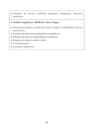 ! Utilização de recursos estilísticos (repetição, comparação, alterações,
    metáforas);

4. Análise Lingüística e Reflexão sobre a língua

! Formação de palavras a partir dos textos estudados (regularidades diretas e
    contextuais);
!   Formação de palavras (irregularidades ortográficas);
!   Inferência de regras de regularidades ortográficas;
!   Emprego de tempos e modos verbais
!   Uso da pontuação
!   Acentuação de palavras




                                        38
 