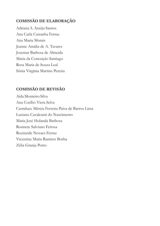 COMISSÃO DE ELABORAÇÃO
Adriana A. Araújo Santos
Ana Carla Castanha Ferraz
Ana Maria Morais
Jeanne Amália de A. Tavares
Josemar Barbosa de Almeida
Maria da Conceição Santiago
Rosa Maria de Souza Leal
Sônia Virgìnia Martins Pereira



COMISSÃO DE REVISÃO
Aída Monteiro Silva
Ana Coelho Viera Selva
Cantaluce Mércia Ferreira Paiva de Barros Lima
Luciano Cavalcanti do Nascimento
Maria José Holanda Barbosa
Rosinete Salviano Feitosa
Rozineide Novaes Ferraz
Vicentina Maria Ramires Borba
Zélia Granja Porto
 