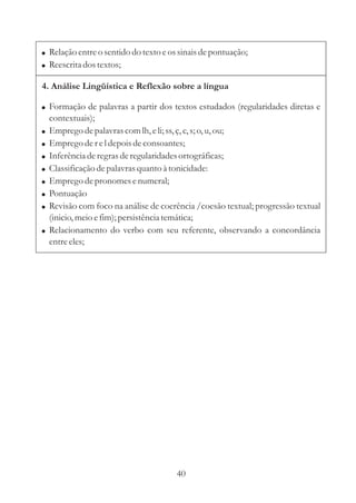 ! Relação entre o sentido do texto e os sinais de pontuação;
! Reescrita dos textos;

4. Análise Lingüística e Reflexão sobre a língua

! Formação de palavras a partir dos textos estudados (regularidades diretas e
    contextuais);
!   Emprego de palavras com lh, e li; ss, ç, c, s; o, u, ou;
!   Emprego de r e l depois de consoantes;
!   Inferência de regras de regularidades ortográficas;
!   Classificação de palavras quanto à tonicidade:
!   Emprego de pronomes e numeral;
!   Pontuação
!   Revisão com foco na análise de coerência /coesão textual; progressão textual
    (inicio, meio e fim); persistência temática;
!   Relacionamento do verbo com seu referente, observando a concordância
    entre eles;




                                       40
 