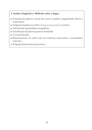4. Análise Lingüística e Reflexão sobre a língua

! Formação de palavras a partir dos textos estudados (regularidades diretas e
    contextuais);
!   Emprego de palavras com lh e li; ss, ç, c, s; o, u, ou e l, s com de z
!   Inferência de regularidades ortográficas;
!   Classificação de palavras quanto à tonicidade.
!   Uso de pontuação
!   Relacionamento do verbo com seu referente, observando a concordância
    entre eles;.
!   Emprego de pronomes possessivos;




                                     42
 