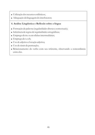 ! Utilização dos recursos estilísticos;
! Adequação da linguagem do interlocutor;

4. Análise Lingüística e Reflexão sobre a língua

!   Formação de palavras (regularidades diretas e contextuais);
!   Inferência de regras de regularidades ortográficas;
!   Emprego de m e n em sílabas intermediárias;
!   Emprego de x e ch;
!   Uso de adjetivo e locução adjetiva;
!   Uso de sinais de pontuação;
!   Relacionamento do verbo com seu referente, observando a concordância
    entre eles.




                                    46
 