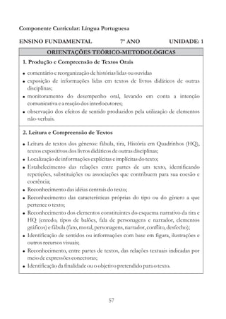 Componente Curricular: Língua Portuguesa

ENSINO FUNDAMENTAL                              7º ANO                UNIDADE: 1
              ORIENTAÇÕES TEÓRICO-METODOLÓGICAS
 1. Produção e Compreensão de Textos Orais
 ! comentário e reorganização de histórias lidas ou ouvidas
 ! exposição de informações lidas em textos de livros didáticos de outras
   disciplinas;
 ! monitoramento do desempenho oral, levando em conta a intenção
   comunicativa e a reação dos interlocutores;
 ! observação dos efeitos de sentido produzidos pela utilização de elementos
   não-verbais.

 2. Leitura e Compreensão de Textos
 ! Leitura de textos dos gêneros: fábula, tira, História em Quadrinhos (HQ),
     textos expositivos dos livros didáticos de outras disciplinas;
 ! Localização de informações explícitas e implícitas do texto;
 ! Estabelecimento das relações entre partes de um texto, identificando
     repetições, substituições ou associações que contribuem para sua coesão e
     coerência;
 !   Reconhecimento das idéias centrais do texto;
 !   Reconhecimento das características próprias do tipo ou do gênero a que
     pertence o texto;
 !   Reconhecimento dos elementos constituintes do esquema narrativo da tira e
     HQ (enredo, tipos de balões, fala de personagens e narrador, elementos
     gráficos) e fábula (fato, moral, personagens, narrador, conflito, desfecho);
 !   Identificação de sentidos ou informações com base em figura, ilustrações e
     outros recursos visuais;
 !   Reconhecimento, entre partes de textos, das relações textuais indicadas por
     meio de expressões conectoras;
 !   Identificação da finalidade ou o objetivo pretendido para o texto.




                                           57
 
