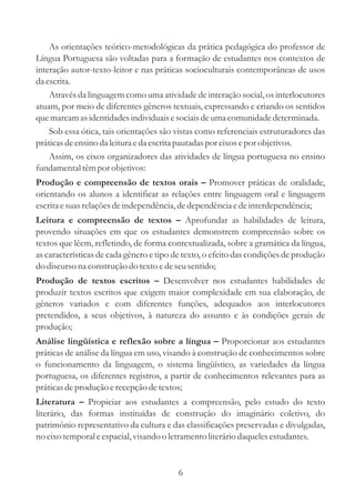 As orientações teórico-metodológicas da prática pedagógica do professor de
Língua Portuguesa são voltadas para a formação de estudantes nos contextos de
interação autor-texto-leitor e nas práticas socioculturais contemporâneas de usos
da escrita.
    Através da linguagem como uma atividade de interação social, os interlocutores
atuam, por meio de diferentes gêneros textuais, expressando e criando os sentidos
que marcam as identidades individuais e sociais de uma comunidade determinada.
    Sob essa ótica, tais orientações são vistas como referenciais estruturadores das
práticas de ensino da leitura e da escrita pautadas por eixos e por objetivos.
    Assim, os eixos organizadores das atividades de língua portuguesa no ensino
fundamental têm por objetivos:
Produção e compreensão de textos orais – Promover práticas de oralidade,
orientando os alunos a identificar as relações entre linguagem oral e linguagem
escrita e suas relações de independência, de dependência e de interdependência;
Leitura e compreensão de textos – Aprofundar as habilidades de leitura,
provendo situações em que os estudantes demonstrem compreensão sobre os
textos que lêem, refletindo, de forma contextualizada, sobre a gramática da língua,
as características de cada gênero e tipo de texto, o efeito das condições de produção
do discurso na construção do texto e de seu sentido;
Produção de textos escritos – Desenvolver nos estudantes habilidades de
produzir textos escritos que exigem maior complexidade em sua elaboração, de
gêneros variados e com diferentes funções, adequados aos interlocutores
pretendidos, a seus objetivos, à natureza do assunto e às condições gerais de
produção;
Análise lingüística e reflexão sobre a língua – Proporcionar aos estudantes
práticas de análise da língua em uso, visando à construção de conhecimentos sobre
o funcionamento da linguagem, o sistema lingüístico, as variedades da língua
portuguesa, os diferentes registros, a partir de conhecimentos relevantes para as
práticas de produção e recepção de textos;
Literatura – Propiciar aos estudantes a compreensão, pelo estudo do texto
literário, das formas instituídas de construção do imaginário coletivo, do
patrimônio representativo da cultura e das classificações preservadas e divulgadas,
no eixo temporal e espacial, visando o letramento literário daqueles estudantes.


                                         6
 
